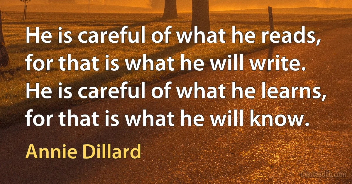 He is careful of what he reads, for that is what he will write. He is careful of what he learns, for that is what he will know. (Annie Dillard)