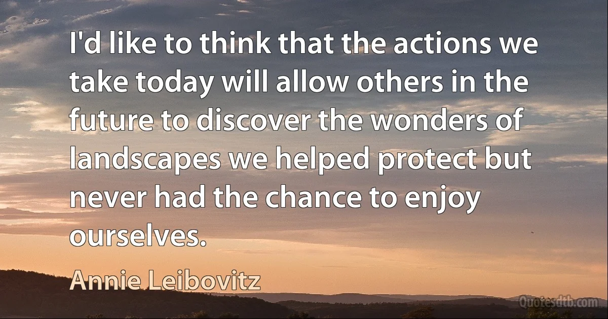 I'd like to think that the actions we take today will allow others in the future to discover the wonders of landscapes we helped protect but never had the chance to enjoy ourselves. (Annie Leibovitz)