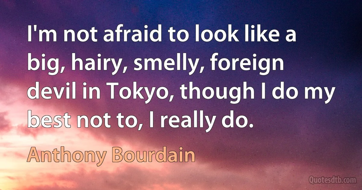 I'm not afraid to look like a big, hairy, smelly, foreign devil in Tokyo, though I do my best not to, I really do. (Anthony Bourdain)