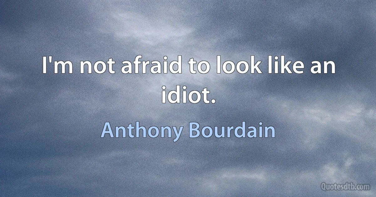 I'm not afraid to look like an idiot. (Anthony Bourdain)