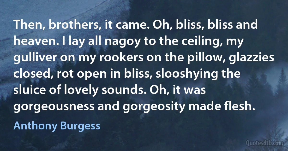 Then, brothers, it came. Oh, bliss, bliss and heaven. I lay all nagoy to the ceiling, my gulliver on my rookers on the pillow, glazzies closed, rot open in bliss, slooshying the sluice of lovely sounds. Oh, it was gorgeousness and gorgeosity made flesh. (Anthony Burgess)