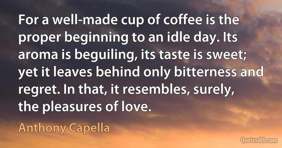 For a well-made cup of coffee is the proper beginning to an idle day. Its aroma is beguiling, its taste is sweet; yet it leaves behind only bitterness and regret. In that, it resembles, surely, the pleasures of love. (Anthony Capella)