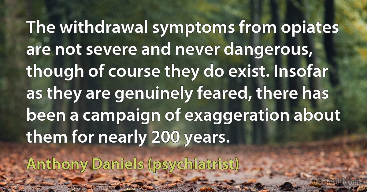 The withdrawal symptoms from opiates are not severe and never dangerous, though of course they do exist. Insofar as they are genuinely feared, there has been a campaign of exaggeration about them for nearly 200 years. (Anthony Daniels (psychiatrist))