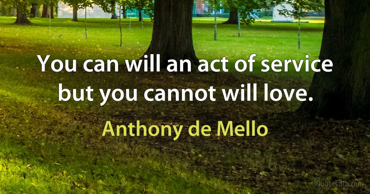 You can will an act of service but you cannot will love. (Anthony de Mello)