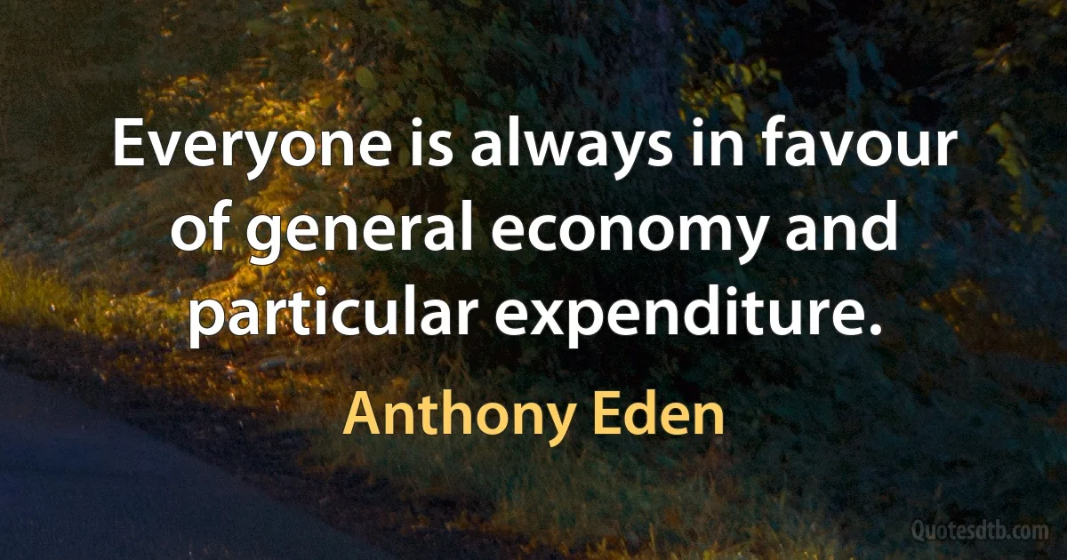 Everyone is always in favour of general economy and particular expenditure. (Anthony Eden)