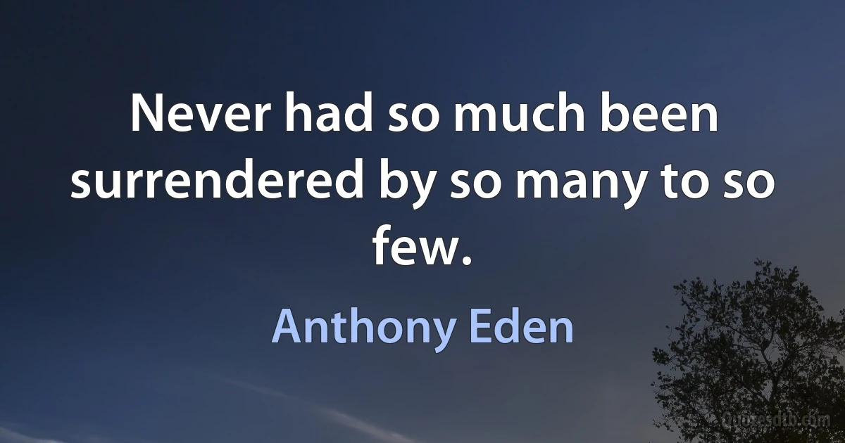 Never had so much been surrendered by so many to so few. (Anthony Eden)