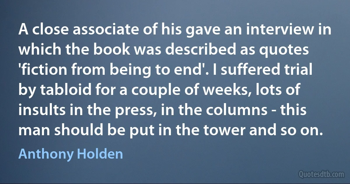 A close associate of his gave an interview in which the book was described as quotes 'fiction from being to end'. I suffered trial by tabloid for a couple of weeks, lots of insults in the press, in the columns - this man should be put in the tower and so on. (Anthony Holden)