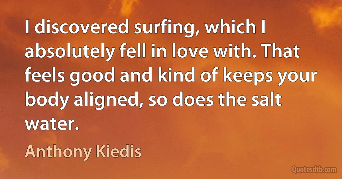 I discovered surfing, which I absolutely fell in love with. That feels good and kind of keeps your body aligned, so does the salt water. (Anthony Kiedis)