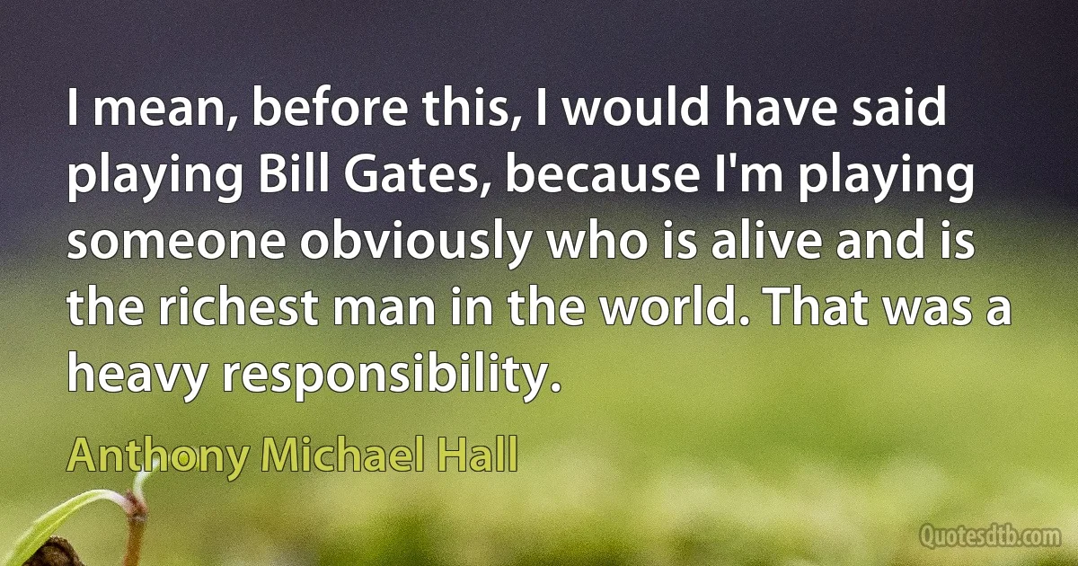 I mean, before this, I would have said playing Bill Gates, because I'm playing someone obviously who is alive and is the richest man in the world. That was a heavy responsibility. (Anthony Michael Hall)