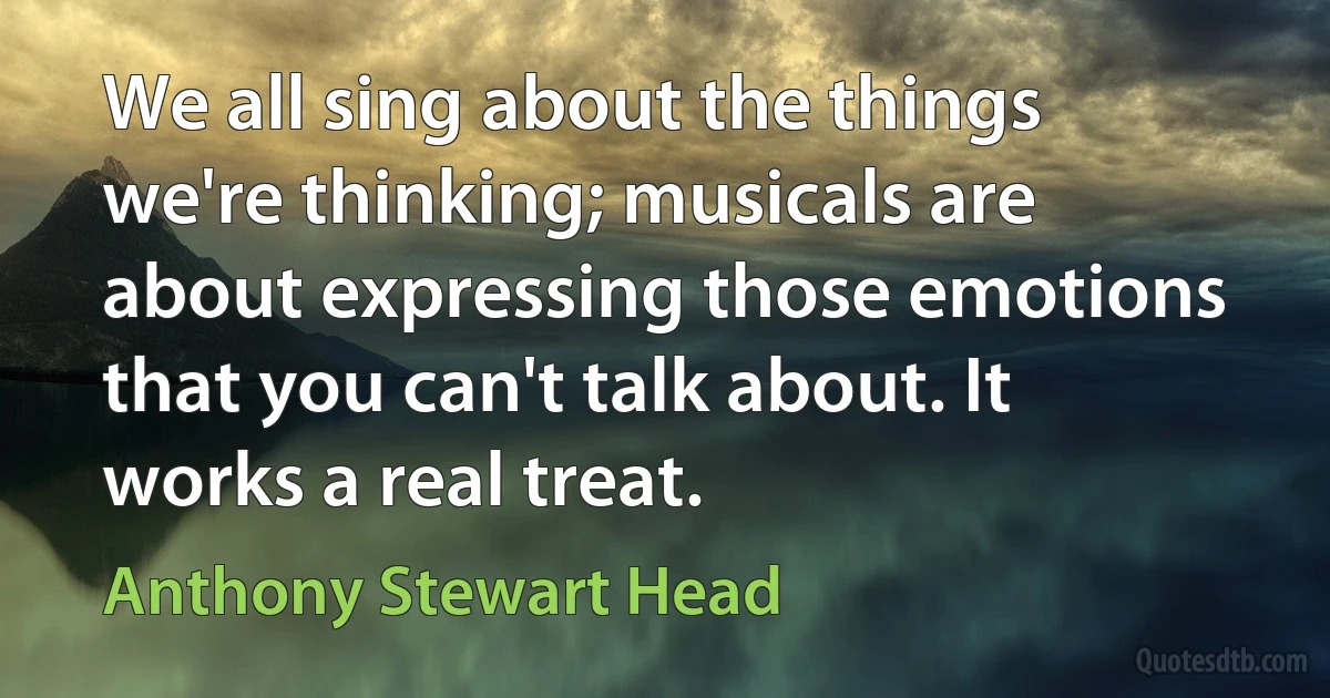 We all sing about the things we're thinking; musicals are about expressing those emotions that you can't talk about. It works a real treat. (Anthony Stewart Head)