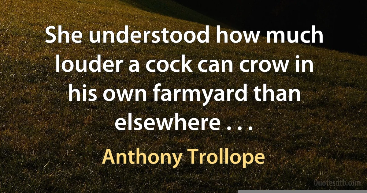 She understood how much louder a cock can crow in his own farmyard than elsewhere . . . (Anthony Trollope)