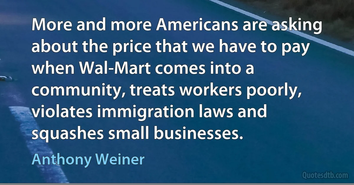 More and more Americans are asking about the price that we have to pay when Wal-Mart comes into a community, treats workers poorly, violates immigration laws and squashes small businesses. (Anthony Weiner)