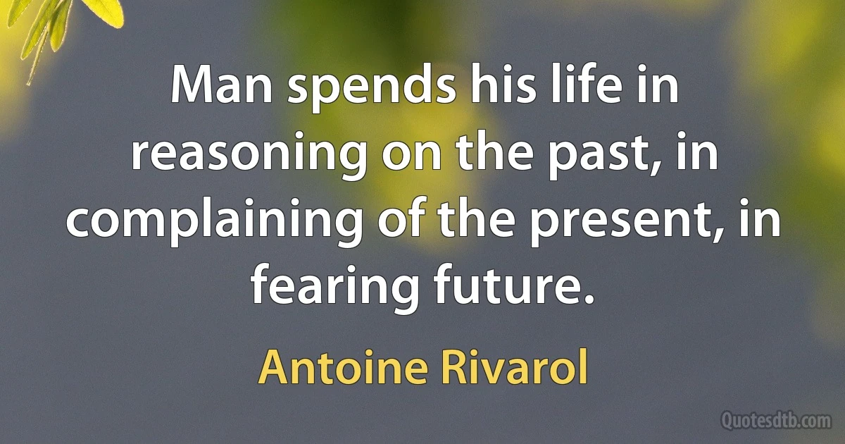 Man spends his life in reasoning on the past, in complaining of the present, in fearing future. (Antoine Rivarol)