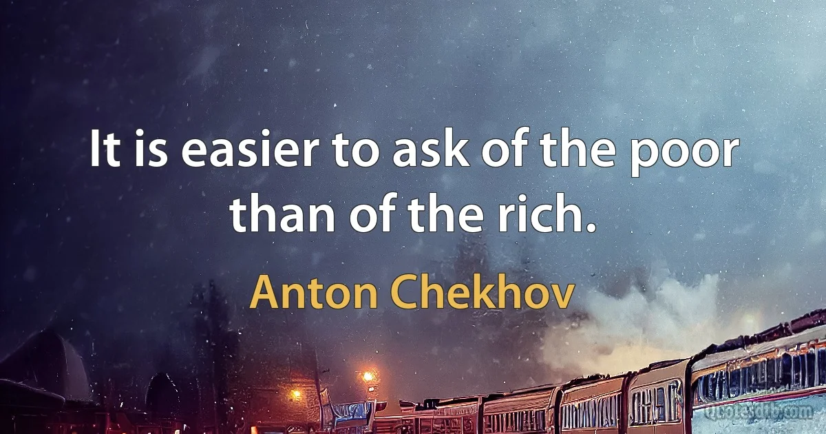 It is easier to ask of the poor than of the rich. (Anton Chekhov)