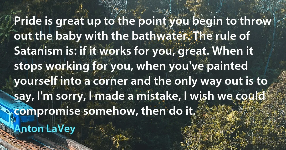 Pride is great up to the point you begin to throw out the baby with the bathwater. The rule of Satanism is: if it works for you, great. When it stops working for you, when you've painted yourself into a corner and the only way out is to say, I'm sorry, I made a mistake, I wish we could compromise somehow, then do it. (Anton LaVey)