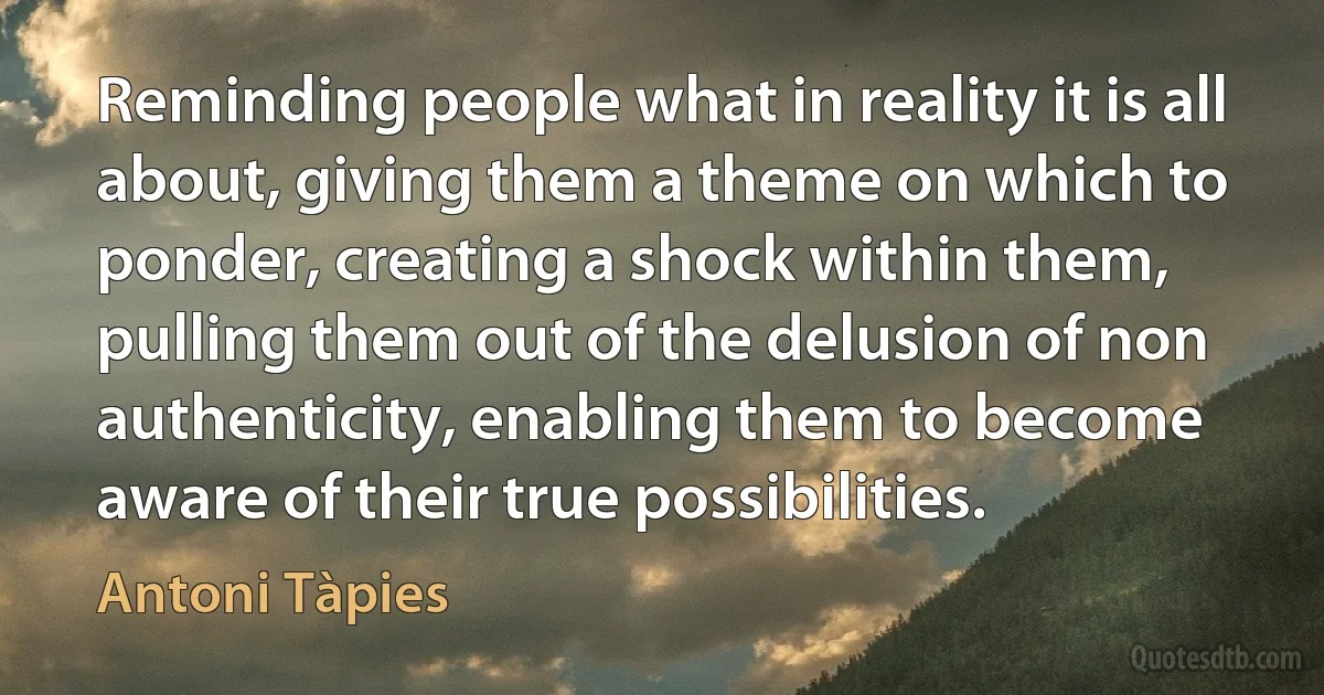 Reminding people what in reality it is all about, giving them a theme on which to ponder, creating a shock within them, pulling them out of the delusion of non authenticity, enabling them to become aware of their true possibilities. (Antoni Tàpies)