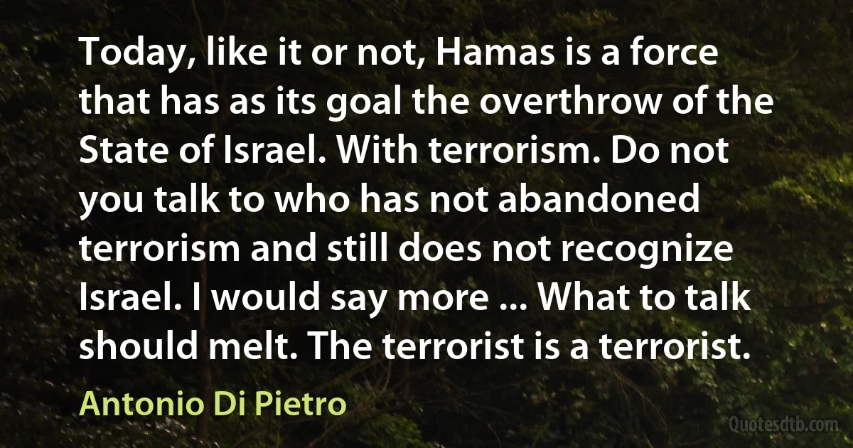 Today, like it or not, Hamas is a force that has as its goal the overthrow of the State of Israel. With terrorism. Do not you talk to who has not abandoned terrorism and still does not recognize Israel. I would say more ... What to talk should melt. The terrorist is a terrorist. (Antonio Di Pietro)