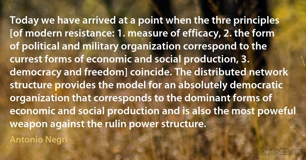 Today we have arrived at a point when the thre principles [of modern resistance: 1. measure of efficacy, 2. the form of political and military organization correspond to the currest forms of economic and social production, 3. democracy and freedom] coincide. The distributed network structure provides the model for an absolutely democratic organization that corresponds to the dominant forms of economic and social production and is also the most poweful weapon against the rulin power structure. (Antonio Negri)