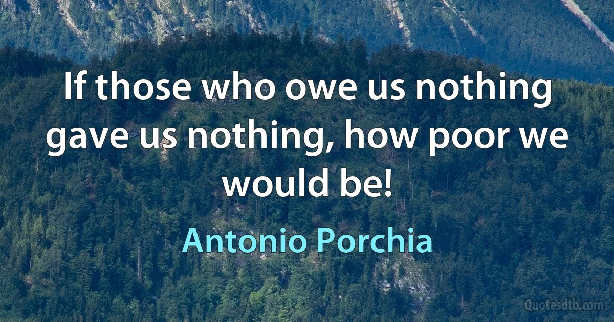 If those who owe us nothing gave us nothing, how poor we would be! (Antonio Porchia)