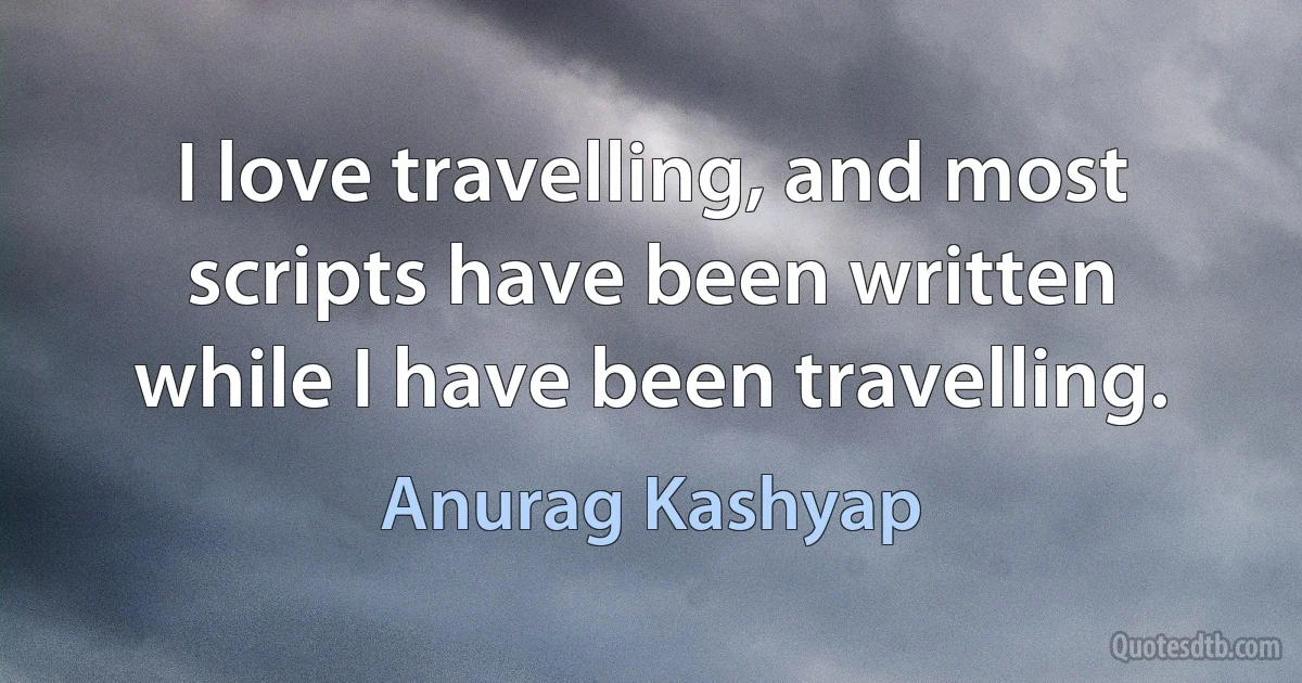 I love travelling, and most scripts have been written while I have been travelling. (Anurag Kashyap)