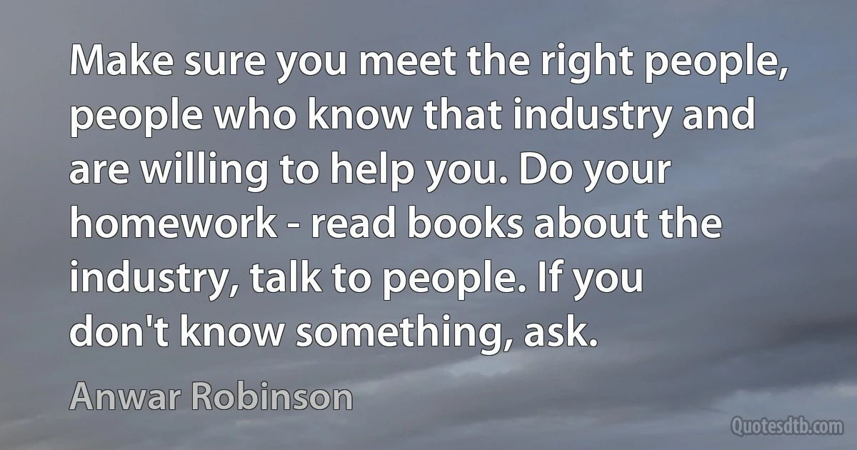 Make sure you meet the right people, people who know that industry and are willing to help you. Do your homework - read books about the industry, talk to people. If you don't know something, ask. (Anwar Robinson)