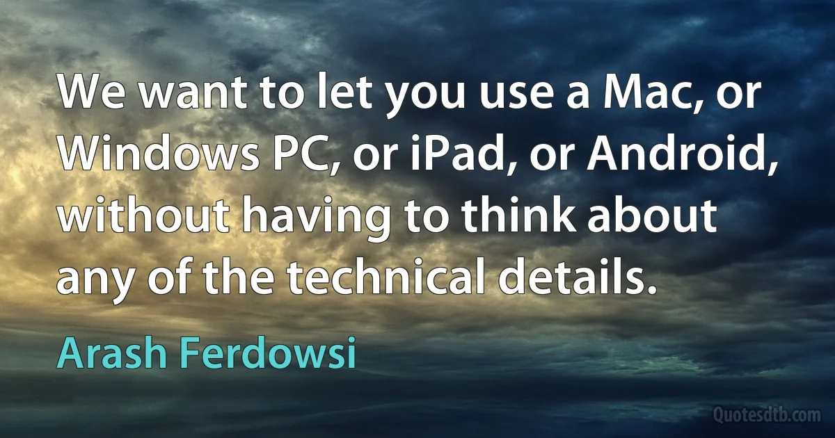 We want to let you use a Mac, or Windows PC, or iPad, or Android, without having to think about any of the technical details. (Arash Ferdowsi)