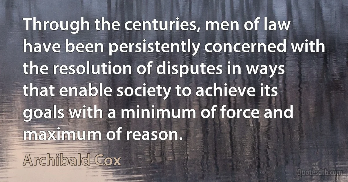 Through the centuries, men of law have been persistently concerned with the resolution of disputes in ways that enable society to achieve its goals with a minimum of force and maximum of reason. (Archibald Cox)