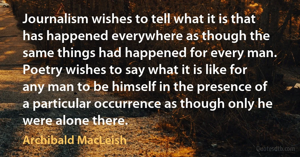 Journalism wishes to tell what it is that has happened everywhere as though the same things had happened for every man. Poetry wishes to say what it is like for any man to be himself in the presence of a particular occurrence as though only he were alone there. (Archibald MacLeish)