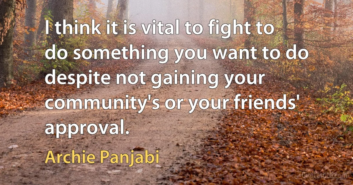 I think it is vital to fight to do something you want to do despite not gaining your community's or your friends' approval. (Archie Panjabi)