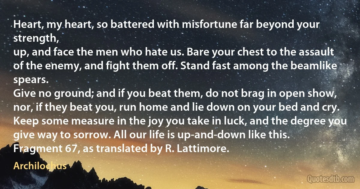 Heart, my heart, so battered with misfortune far beyond your strength,
up, and face the men who hate us. Bare your chest to the assault
of the enemy, and fight them off. Stand fast among the beamlike spears.
Give no ground; and if you beat them, do not brag in open show,
nor, if they beat you, run home and lie down on your bed and cry.
Keep some measure in the joy you take in luck, and the degree you
give way to sorrow. All our life is up-and-down like this.
Fragment 67, as translated by R. Lattimore. (Archilochus)