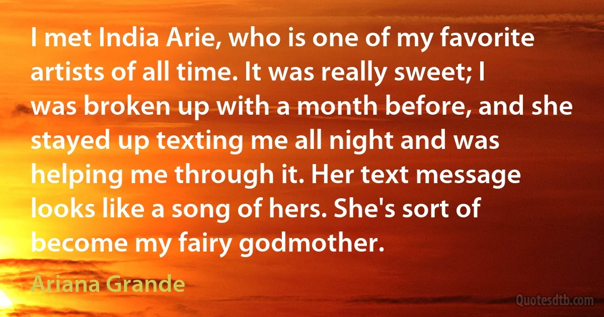 I met India Arie, who is one of my favorite artists of all time. It was really sweet; I was broken up with a month before, and she stayed up texting me all night and was helping me through it. Her text message looks like a song of hers. She's sort of become my fairy godmother. (Ariana Grande)