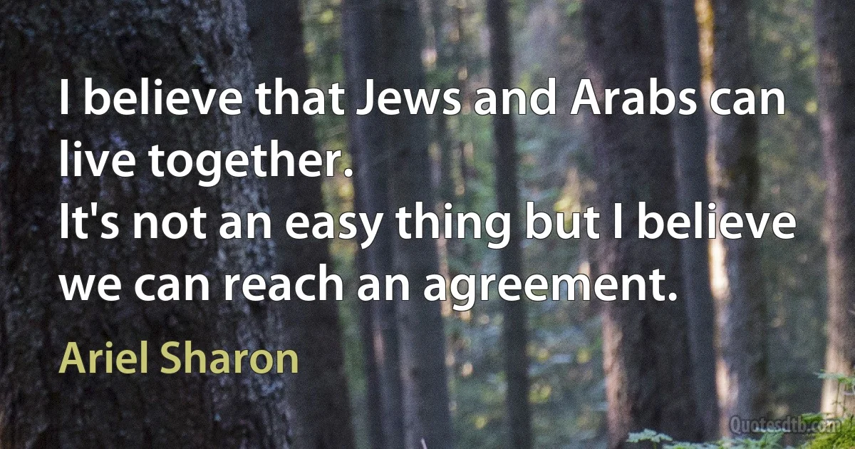 I believe that Jews and Arabs can live together.
It's not an easy thing but I believe we can reach an agreement. (Ariel Sharon)