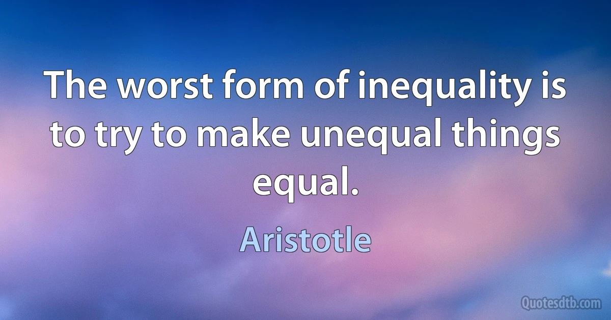 The worst form of inequality is to try to make unequal things equal. (Aristotle)