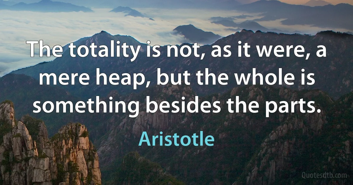 The totality is not, as it were, a mere heap, but the whole is something besides the parts. (Aristotle)