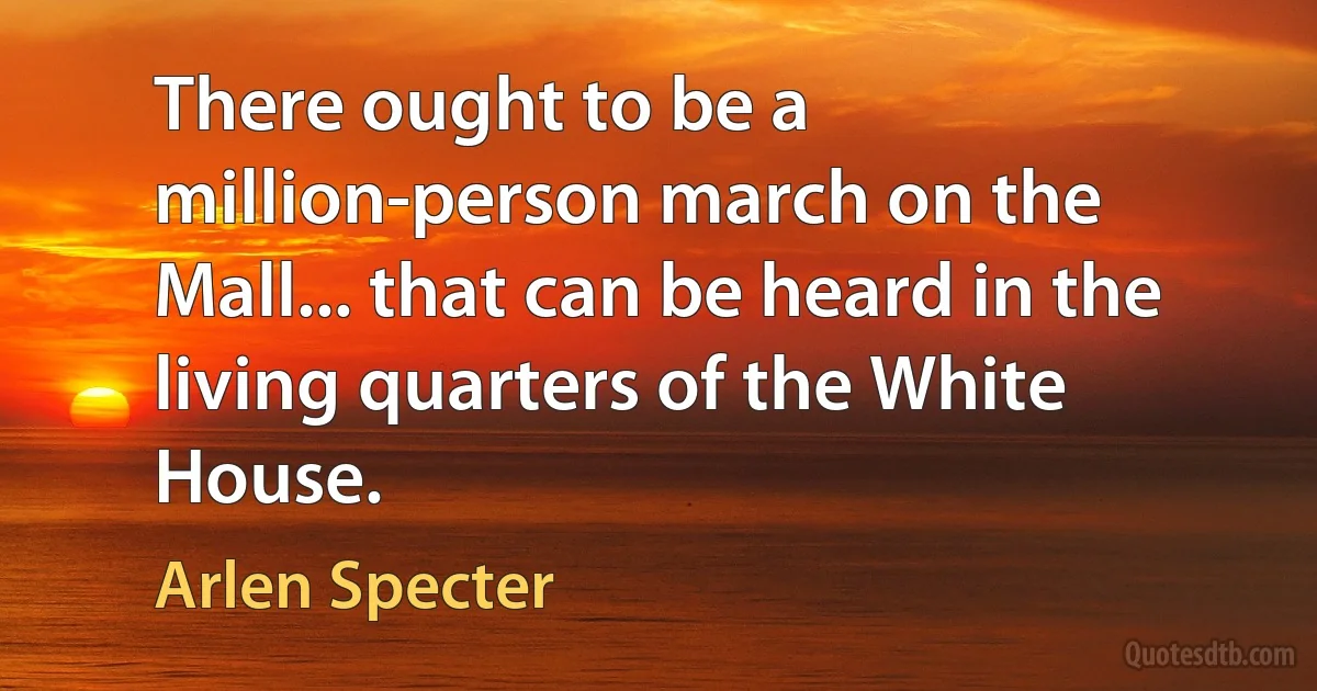 There ought to be a million-person march on the Mall... that can be heard in the living quarters of the White House. (Arlen Specter)