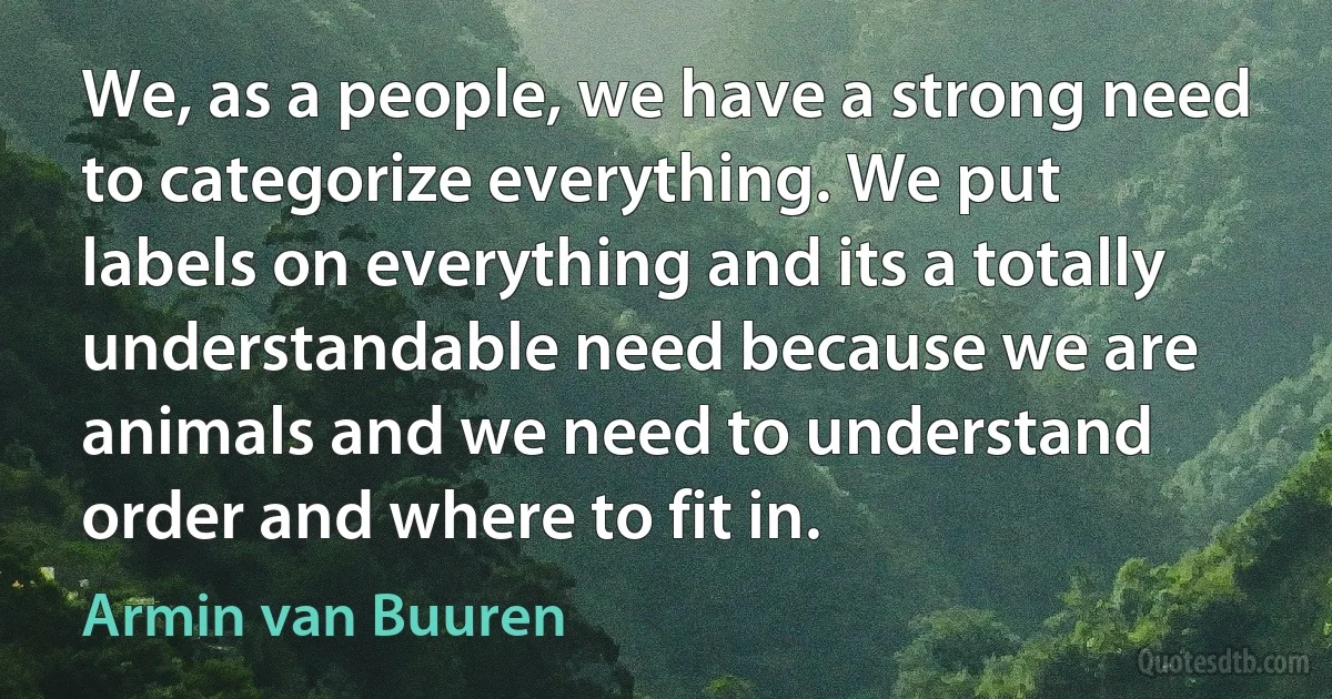 We, as a people, we have a strong need to categorize everything. We put labels on everything and its a totally understandable need because we are animals and we need to understand order and where to fit in. (Armin van Buuren)