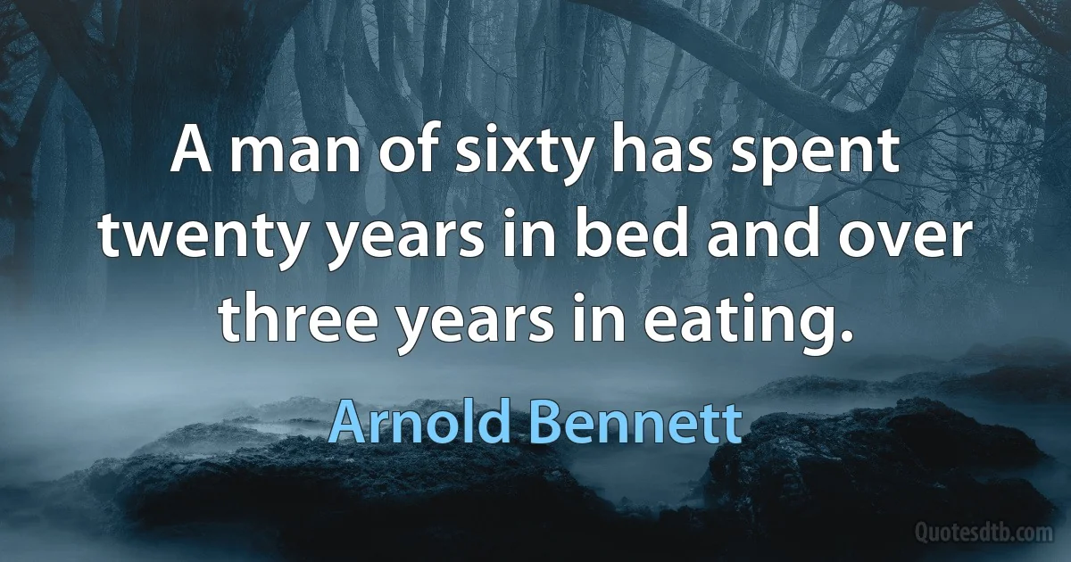 A man of sixty has spent twenty years in bed and over three years in eating. (Arnold Bennett)