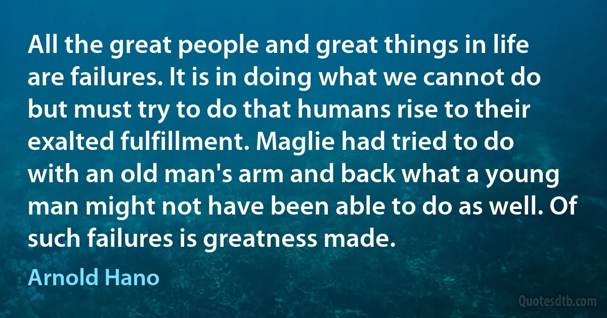 All the great people and great things in life are failures. It is in doing what we cannot do but must try to do that humans rise to their exalted fulfillment. Maglie had tried to do with an old man's arm and back what a young man might not have been able to do as well. Of such failures is greatness made. (Arnold Hano)