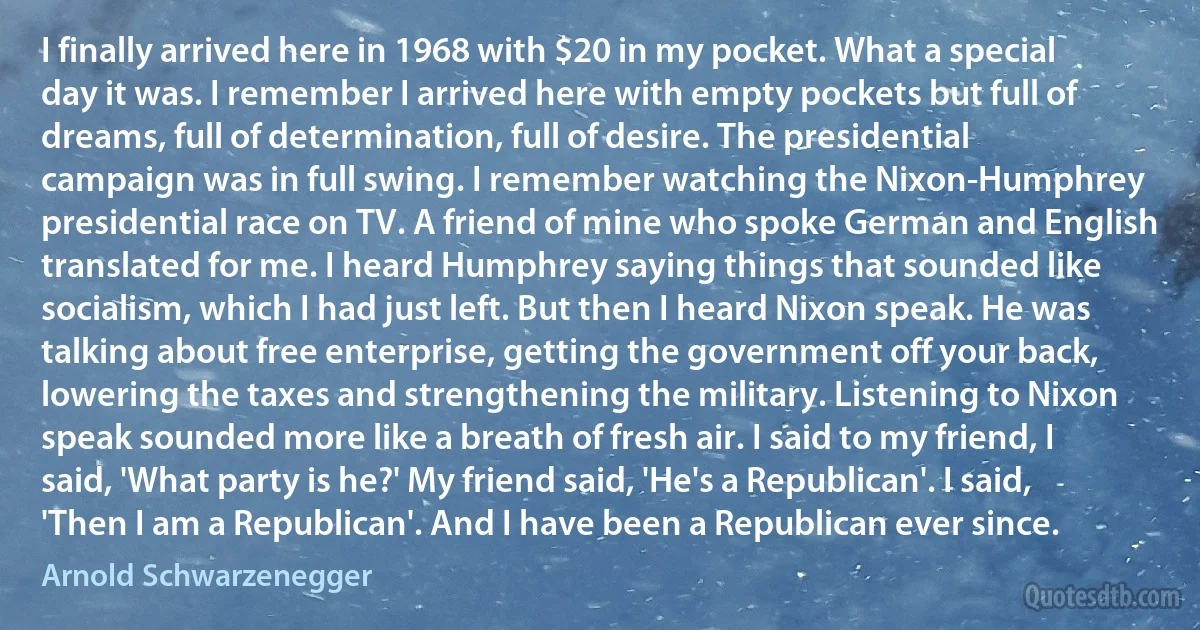 I finally arrived here in 1968 with $20 in my pocket. What a special day it was. I remember I arrived here with empty pockets but full of dreams, full of determination, full of desire. The presidential campaign was in full swing. I remember watching the Nixon-Humphrey presidential race on TV. A friend of mine who spoke German and English translated for me. I heard Humphrey saying things that sounded like socialism, which I had just left. But then I heard Nixon speak. He was talking about free enterprise, getting the government off your back, lowering the taxes and strengthening the military. Listening to Nixon speak sounded more like a breath of fresh air. I said to my friend, I said, 'What party is he?' My friend said, 'He's a Republican'. I said, 'Then I am a Republican'. And I have been a Republican ever since. (Arnold Schwarzenegger)