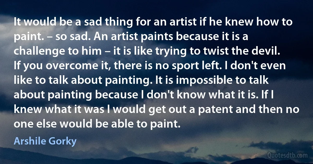 It would be a sad thing for an artist if he knew how to paint. – so sad. An artist paints because it is a challenge to him – it is like trying to twist the devil. If you overcome it, there is no sport left. I don't even like to talk about painting. It is impossible to talk about painting because I don't know what it is. If I knew what it was I would get out a patent and then no one else would be able to paint. (Arshile Gorky)