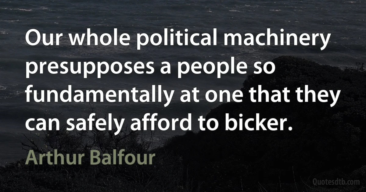 Our whole political machinery presupposes a people so fundamentally at one that they can safely afford to bicker. (Arthur Balfour)