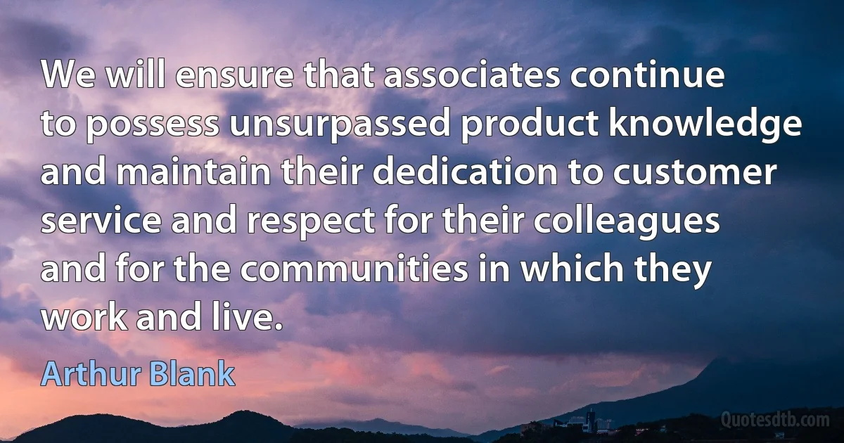 We will ensure that associates continue to possess unsurpassed product knowledge and maintain their dedication to customer service and respect for their colleagues and for the communities in which they work and live. (Arthur Blank)