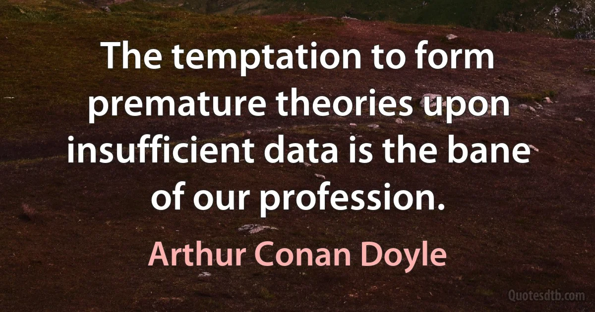 The temptation to form premature theories upon insufficient data is the bane of our profession. (Arthur Conan Doyle)