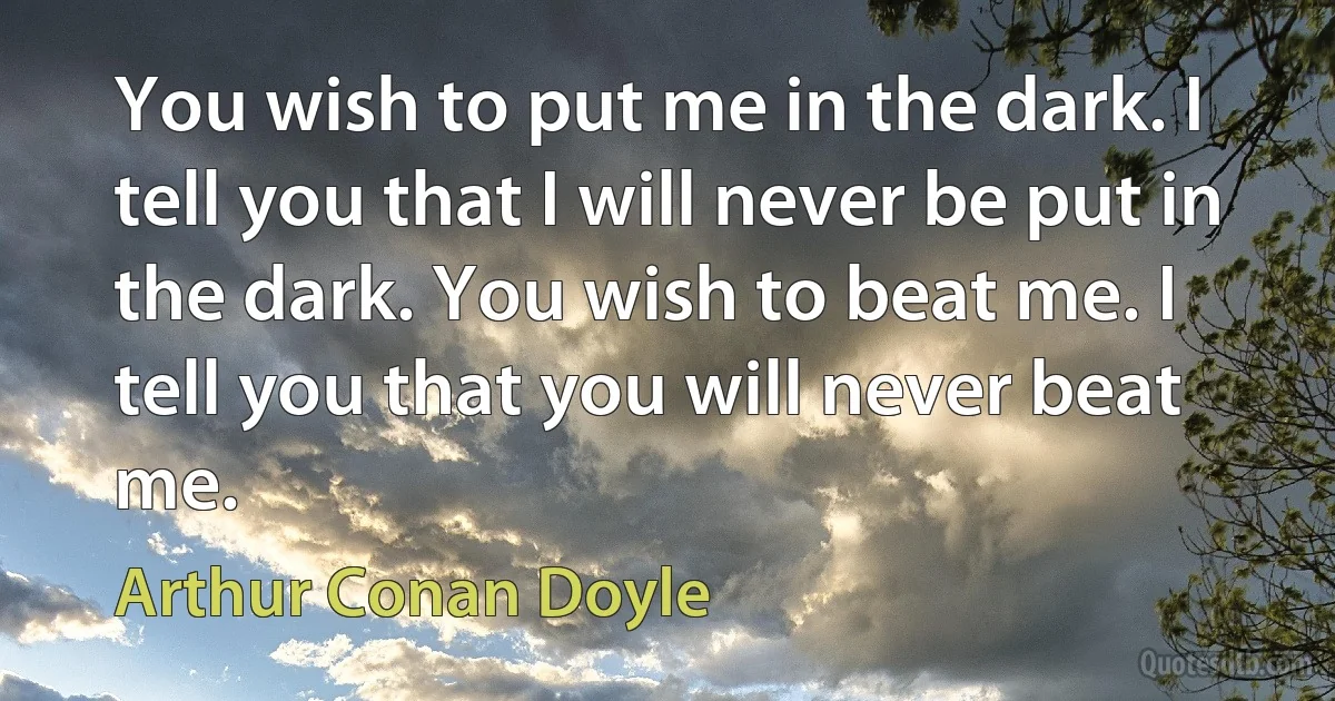 You wish to put me in the dark. I tell you that I will never be put in the dark. You wish to beat me. I tell you that you will never beat me. (Arthur Conan Doyle)