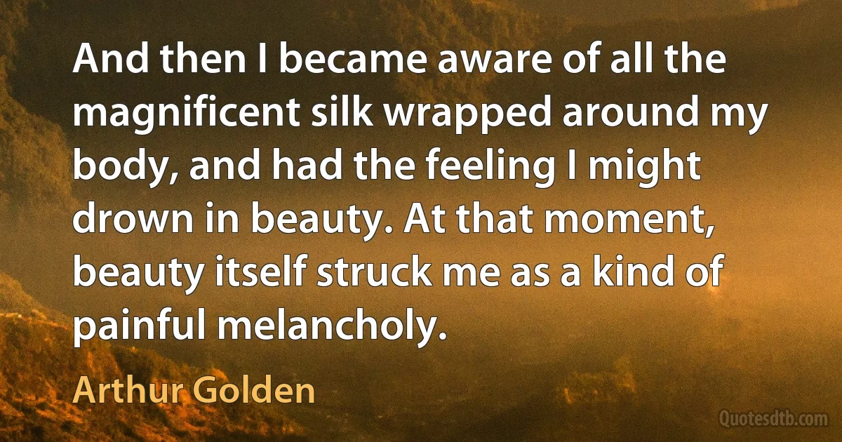 And then I became aware of all the magnificent silk wrapped around my body, and had the feeling I might drown in beauty. At that moment, beauty itself struck me as a kind of painful melancholy. (Arthur Golden)