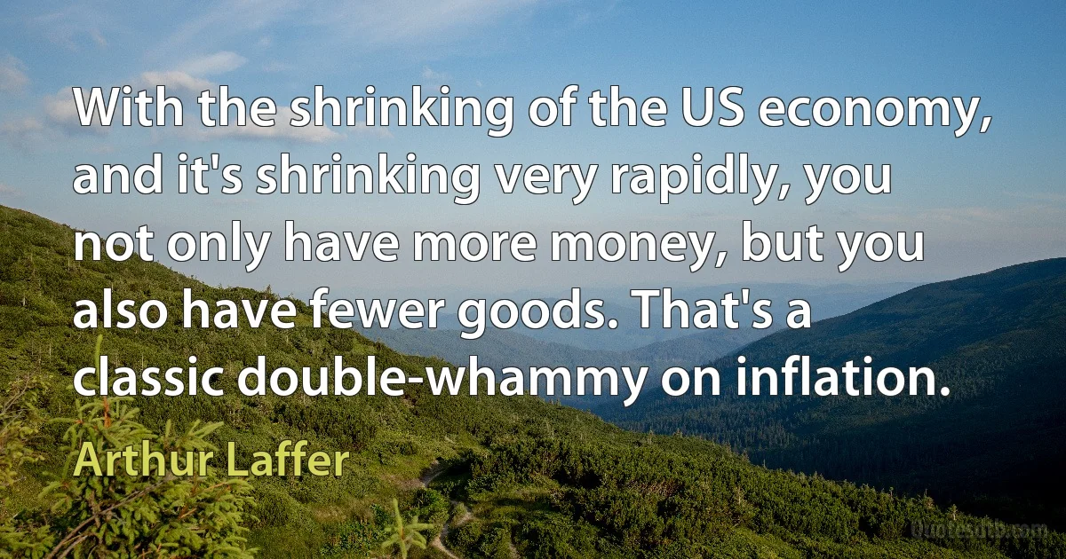 With the shrinking of the US economy, and it's shrinking very rapidly, you not only have more money, but you also have fewer goods. That's a classic double-whammy on inflation. (Arthur Laffer)