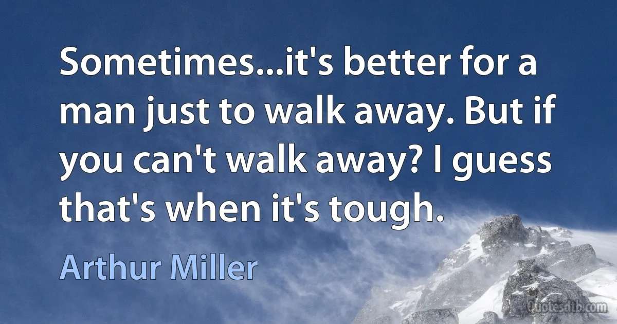 Sometimes...it's better for a man just to walk away. But if you can't walk away? I guess that's when it's tough. (Arthur Miller)