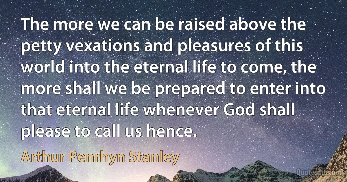 The more we can be raised above the petty vexations and pleasures of this world into the eternal life to come, the more shall we be prepared to enter into that eternal life whenever God shall please to call us hence. (Arthur Penrhyn Stanley)