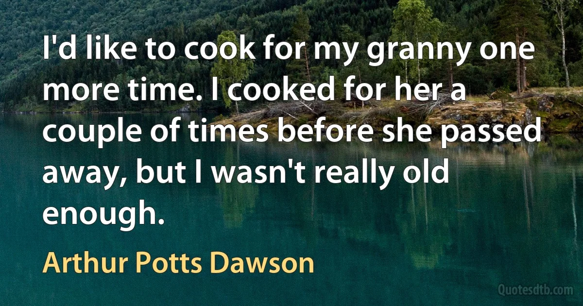 I'd like to cook for my granny one more time. I cooked for her a couple of times before she passed away, but I wasn't really old enough. (Arthur Potts Dawson)