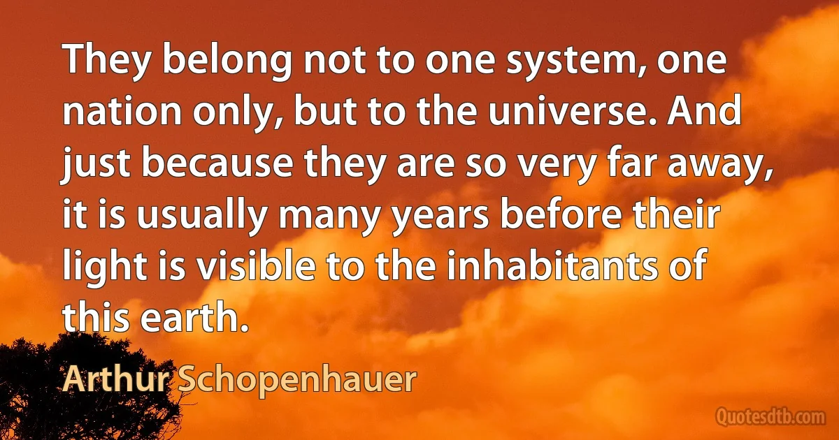 They belong not to one system, one nation only, but to the universe. And just because they are so very far away, it is usually many years before their light is visible to the inhabitants of this earth. (Arthur Schopenhauer)